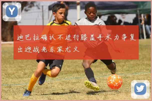 迪巴拉确认不进行膝盖手术力争复出迎战老东家尤文