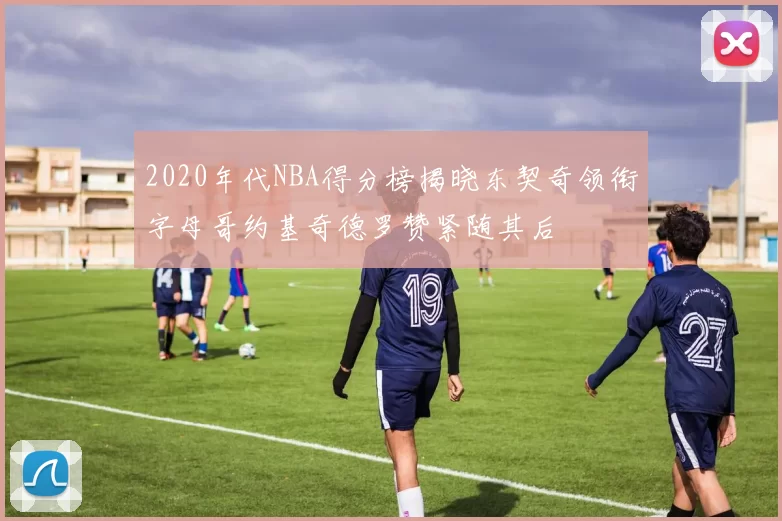 2020年代NBA得分榜揭晓东契奇领衔字母哥约基奇德罗赞紧随其后