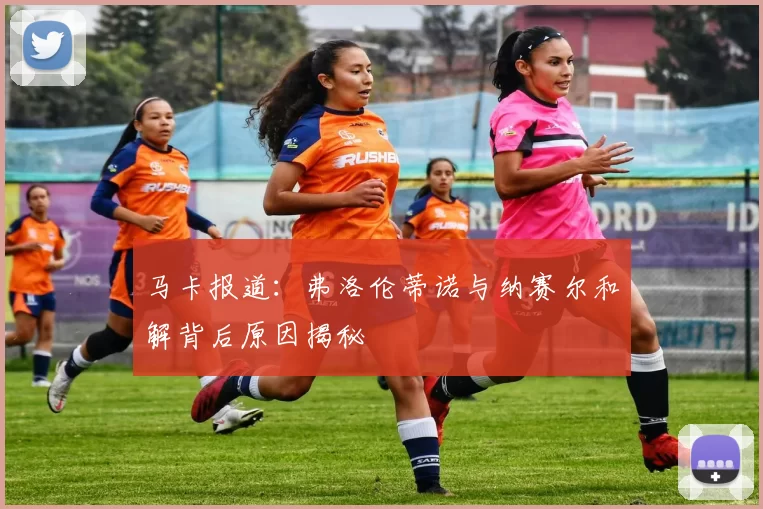 马卡报道：弗洛伦蒂诺与纳赛尔和解背后原因揭秘