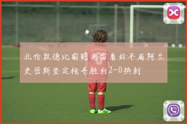 北伦敦德比前瞻老雷看好平局阿兰史密斯坚定枪手胜利2-0热刺