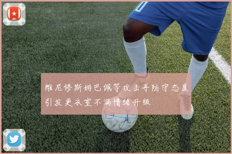 维尼修斯姆巴佩等攻击手防守态度引发更衣室不满情绪升级