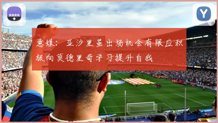 意媒：亚沙里虽出场机会有限应积极向莫德里奇学习提升自我