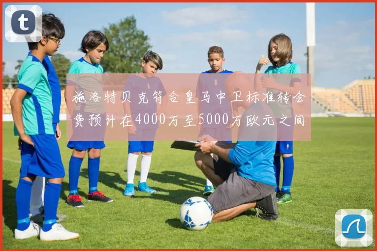 施洛特贝克符合皇马中卫标准转会费预计在4000万至5000万欧元之间
