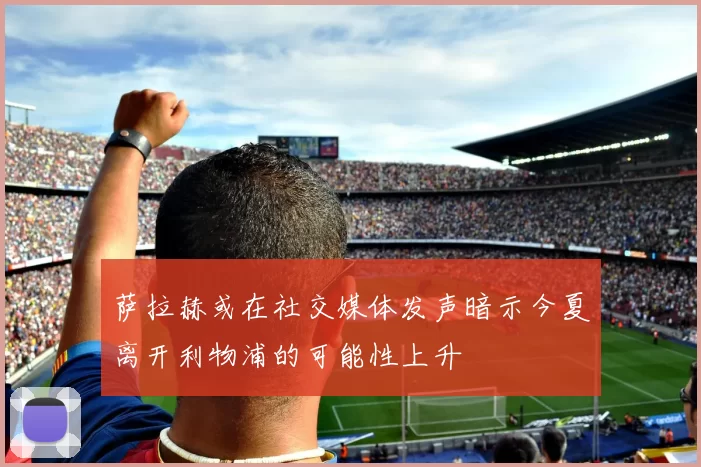 萨拉赫或在社交媒体发声暗示今夏离开利物浦的可能性上升