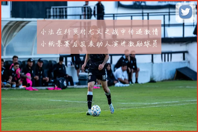 小法在科莫对尤文之战中传递激情小纸条赛后发表动人演讲激励球员士气