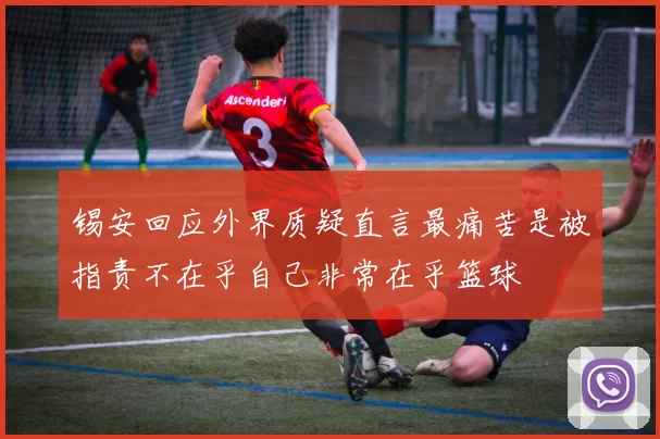 锡安回应外界质疑直言最痛苦是被指责不在乎自己非常在乎篮球