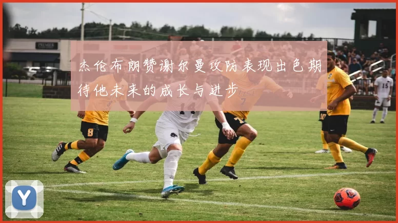 杰伦布朗赞谢尔曼攻防表现出色期待他未来的成长与进步
