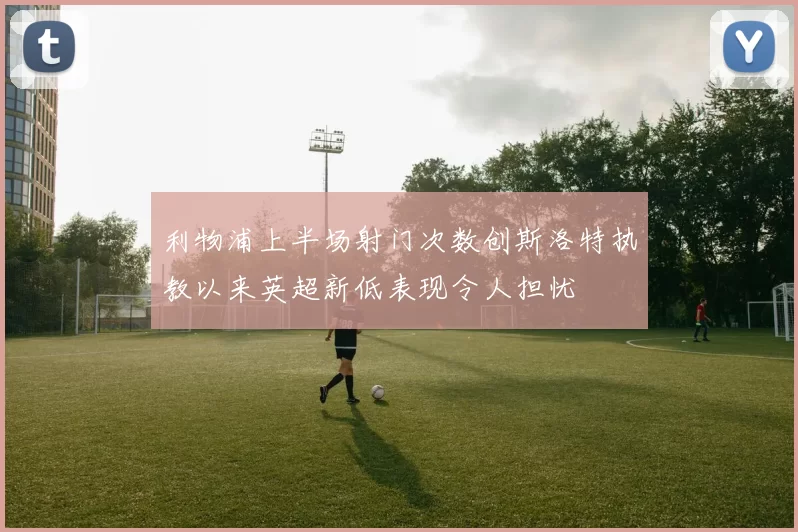 利物浦上半场射门次数创斯洛特执教以来英超新低表现令人担忧